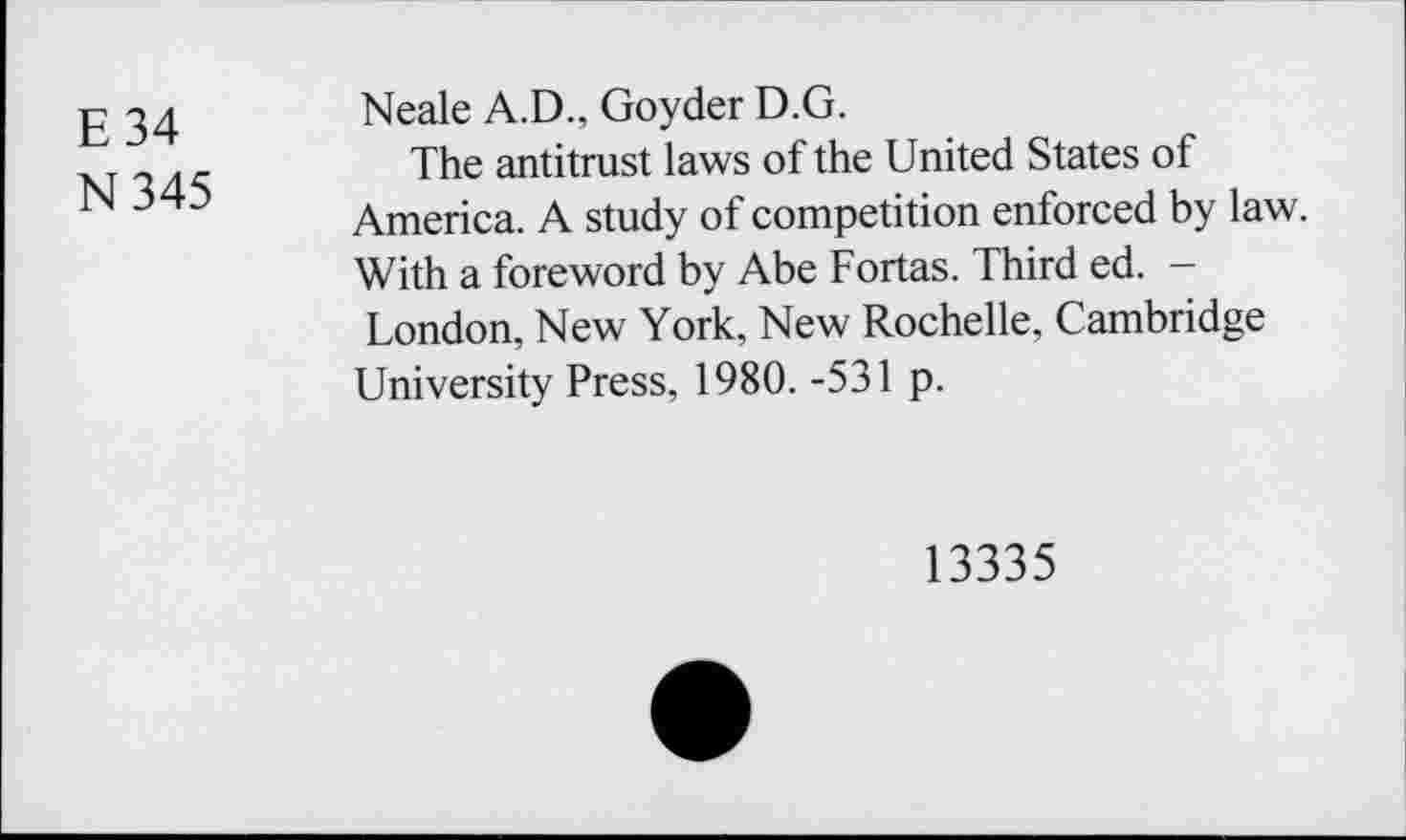 ﻿E 34
N345
Neale A.D., Goyder D.G.
The antitrust laws of the United States of America. A study of competition enforced by law. With a foreword by Abe Fortas. Third ed. -London, New York, New Rochelle, Cambridge University Press, 1980. -531 p.
13335